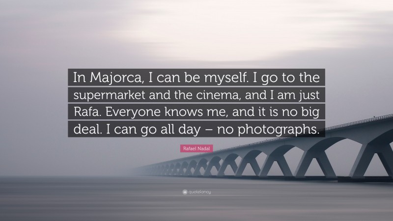 Rafael Nadal Quote: “In Majorca, I can be myself. I go to the supermarket and the cinema, and I am just Rafa. Everyone knows me, and it is no big deal. I can go all day – no photographs.”