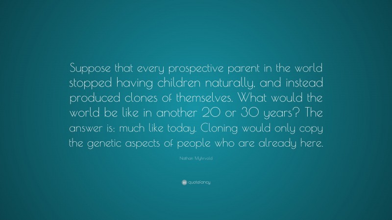 Nathan Myhrvold Quote: “Suppose that every prospective parent in the world stopped having children naturally, and instead produced clones of themselves. What would the world be like in another 20 or 30 years? The answer is: much like today. Cloning would only copy the genetic aspects of people who are already here.”