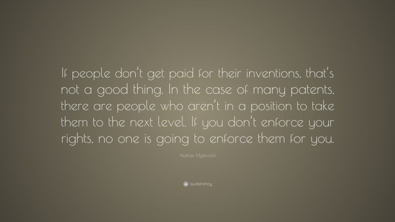 Nathan Myhrvold Quote: “If people don’t get paid for their inventions, that’s not a good thing. In the case of many patents, there are people who aren’t in a position to take them to the next level. If you don’t enforce your rights, no one is going to enforce them for you.”