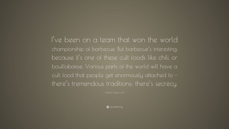 Nathan Myhrvold Quote: “I’ve been on a team that won the world championship of barbecue. But barbecue’s interesting, because it’s one of these cult foods like chili, or bouillabaisse. Various parts of the world will have a cult food that people get enormously attached to – there’s tremendous traditions; there’s secrecy.”