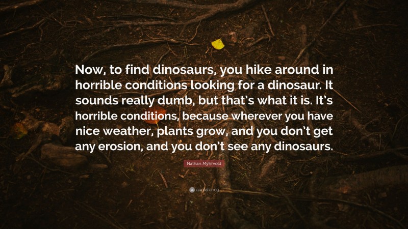 Nathan Myhrvold Quote: “Now, to find dinosaurs, you hike around in horrible conditions looking for a dinosaur. It sounds really dumb, but that’s what it is. It’s horrible conditions, because wherever you have nice weather, plants grow, and you don’t get any erosion, and you don’t see any dinosaurs.”