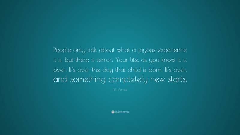 Bill Murray Quote: “People only talk about what a joyous experience it is, but there is terror: Your life, as you know it, is over. It’s over the day that child is born. It’s over, and something completely new starts.”