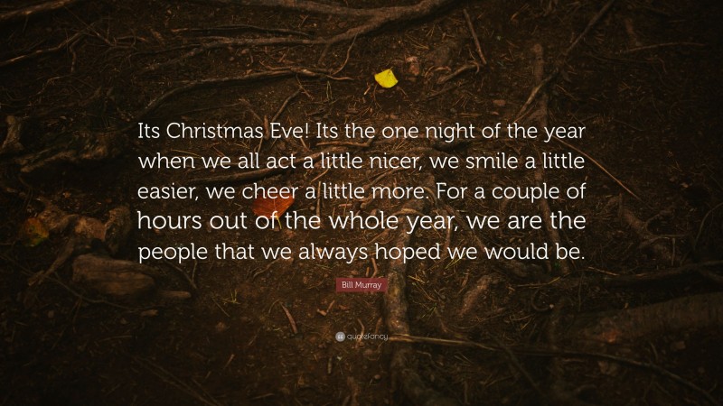 Bill Murray Quote: “Its Christmas Eve! Its the one night of the year when we all act a little nicer, we smile a little easier, we cheer a little more. For a couple of hours out of the whole year, we are the people that we always hoped we would be.”
