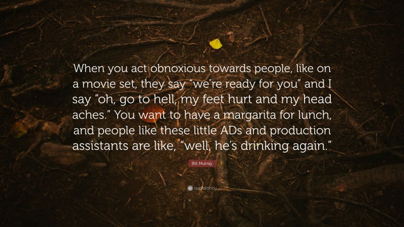 Bill Murray Quote: “When you act obnoxious towards people, like on a movie set, they say “we’re ready for you” and I say “oh, go to hell, my feet hurt and my head aches.” You want to have a margarita for lunch, and people like these little ADs and production assistants are like, “well, he’s drinking again.””