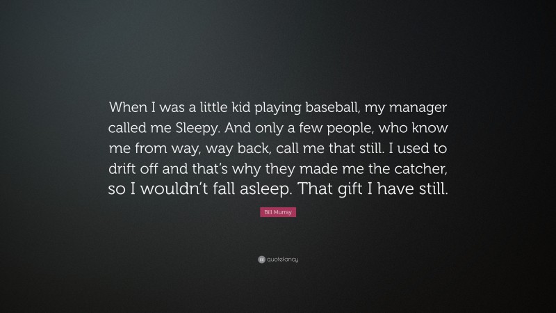 Bill Murray Quote: “When I was a little kid playing baseball, my manager called me Sleepy. And only a few people, who know me from way, way back, call me that still. I used to drift off and that’s why they made me the catcher, so I wouldn’t fall asleep. That gift I have still.”