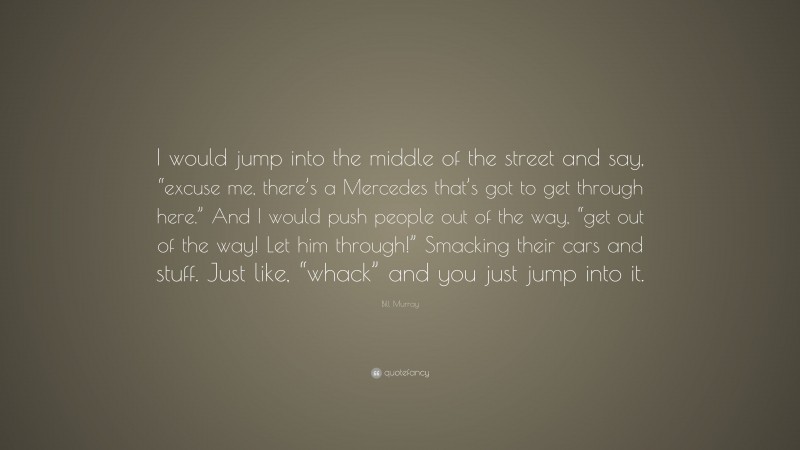 Bill Murray Quote: “I would jump into the middle of the street and say, “excuse me, there’s a Mercedes that’s got to get through here.” And I would push people out of the way, “get out of the way! Let him through!” Smacking their cars and stuff. Just like, “whack” and you just jump into it.”