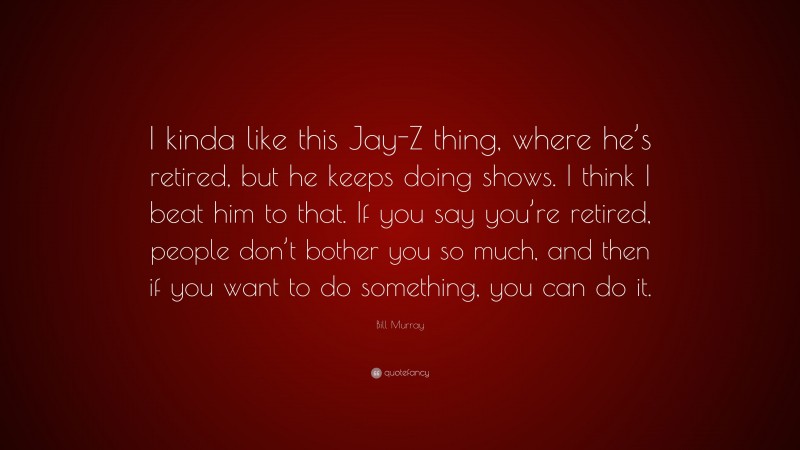 Bill Murray Quote: “I kinda like this Jay-Z thing, where he’s retired, but he keeps doing shows. I think I beat him to that. If you say you’re retired, people don’t bother you so much, and then if you want to do something, you can do it.”