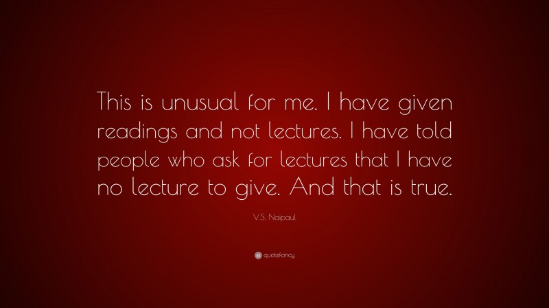 V.S. Naipaul Quote: “This is unusual for me. I have given readings and not lectures. I have told people who ask for lectures that I have no lecture to give. And that is true.”