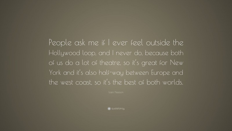 Liam Neeson Quote: “People ask me if I ever feel outside the Hollywood loop, and I never do, because both of us do a lot of theatre, so it’s great for New York and it’s also half-way between Europe and the west coast, so it’s the best of both worlds.”