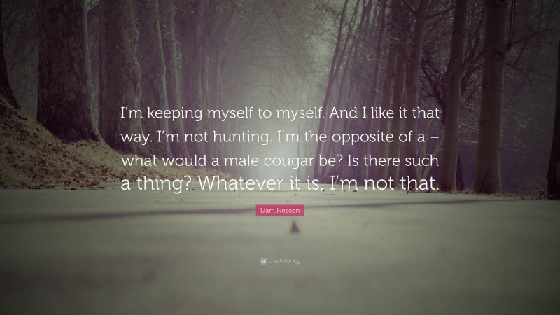 Liam Neeson Quote: “I’m keeping myself to myself. And I like it that way. I’m not hunting. I’m the opposite of a – what would a male cougar be? Is there such a thing? Whatever it is, I’m not that.”
