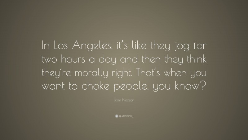 Liam Neeson Quote: “In Los Angeles, it’s like they jog for two hours a day and then they think they’re morally right. That’s when you want to choke people, you know?”