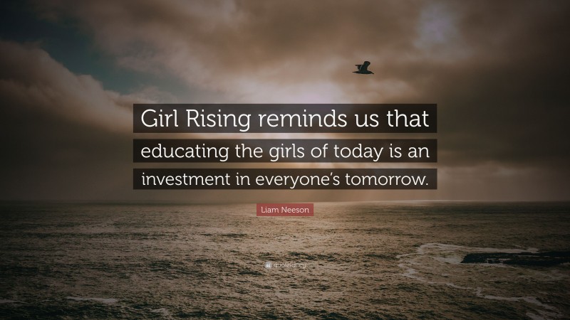 Liam Neeson Quote: “Girl Rising reminds us that educating the girls of today is an investment in everyone’s tomorrow.”