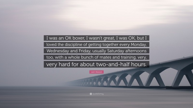Liam Neeson Quote: “I was an OK boxer, I wasn’t great, I was OK, but I loved the discipline of getting together every Monday, Wednesday and Friday, usually Saturday afternoons too, with a whole bunch of mates and training, very, very hard for about two-and-half hours.”