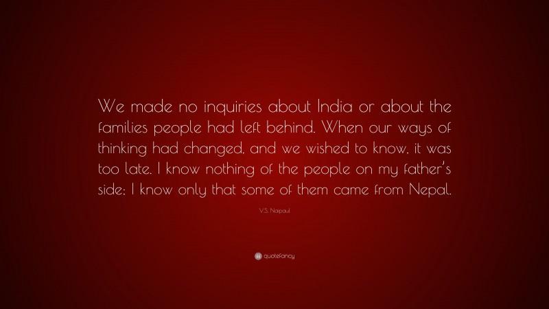 V.S. Naipaul Quote: “We made no inquiries about India or about the families people had left behind. When our ways of thinking had changed, and we wished to know, it was too late. I know nothing of the people on my father’s side; I know only that some of them came from Nepal.”