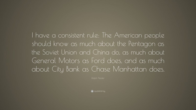 Ralph Nader Quote: “I have a consistent rule: The American people should know as much about the Pentagon as the Soviet Union and China do, as much about General Motors as Ford does, and as much about City Bank as Chase Manhattan does.”