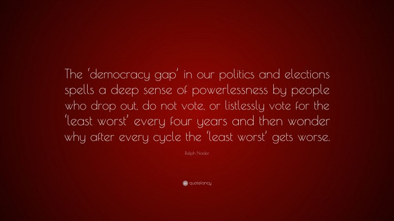 Ralph Nader Quote: “The ‘democracy gap’ in our politics and elections spells a deep sense of powerlessness by people who drop out, do not vote, or listlessly vote for the ‘least worst’ every four years and then wonder why after every cycle the ‘least worst’ gets worse.”
