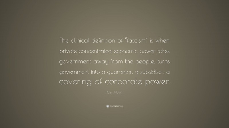 Ralph Nader Quote: “The clinical definition of “fascism” is when private concentrated economic power takes government away from the people, turns government into a guarantor, a subsidizer, a covering of corporate power.”