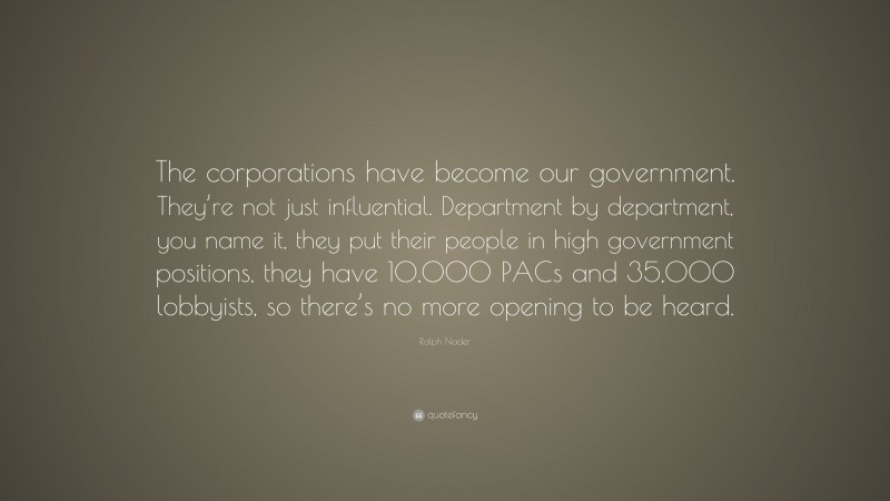 Ralph Nader Quote: “The corporations have become our government. They’re not just influential. Department by department, you name it, they put their people in high government positions, they have 10,000 PACs and 35,000 lobbyists, so there’s no more opening to be heard.”