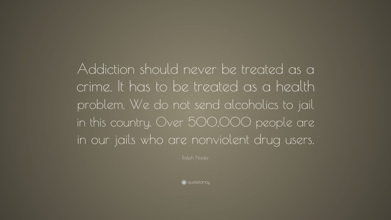Ralph Nader Quote: “Addiction should never be treated as a crime. It has to be treated as a health problem. We do not send alcoholics to jail in this country. Over 500,000 people are in our jails who are nonviolent drug users.”