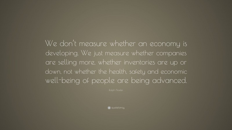 Ralph Nader Quote: “We don’t measure whether an economy is developing. We just measure whether companies are selling more, whether inventories are up or down, not whether the health, safety and economic well-being of people are being advanced.”