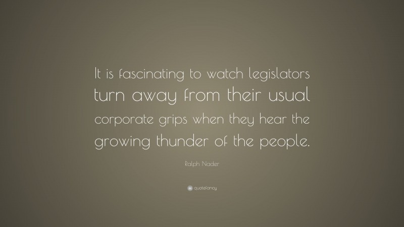 Ralph Nader Quote: “It is fascinating to watch legislators turn away from their usual corporate grips when they hear the growing thunder of the people.”