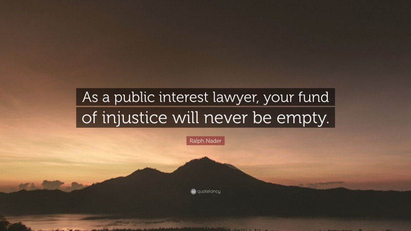 Ralph Nader Quote: “As a public interest lawyer, your fund of injustice will never be empty.”