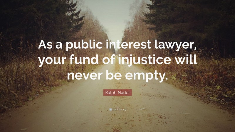 Ralph Nader Quote: “As a public interest lawyer, your fund of injustice will never be empty.”