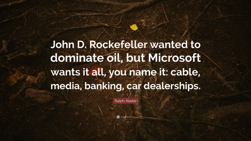 Ralph Nader Quote: “John D. Rockefeller wanted to dominate oil, but Microsoft wants it all, you name it: cable, media, banking, car dealerships.”