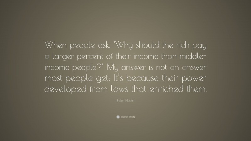 Ralph Nader Quote: “When people ask, ‘Why should the rich pay a larger percent of their income than middle-income people?’ My answer is not an answer most people get: It’s because their power developed from laws that enriched them.”