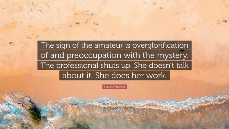 Steven Pressfield Quote: “The sign of the amateur is overglorification of and preoccupation with the mystery. The professional shuts up. She doesn’t talk about it. She does her work.”