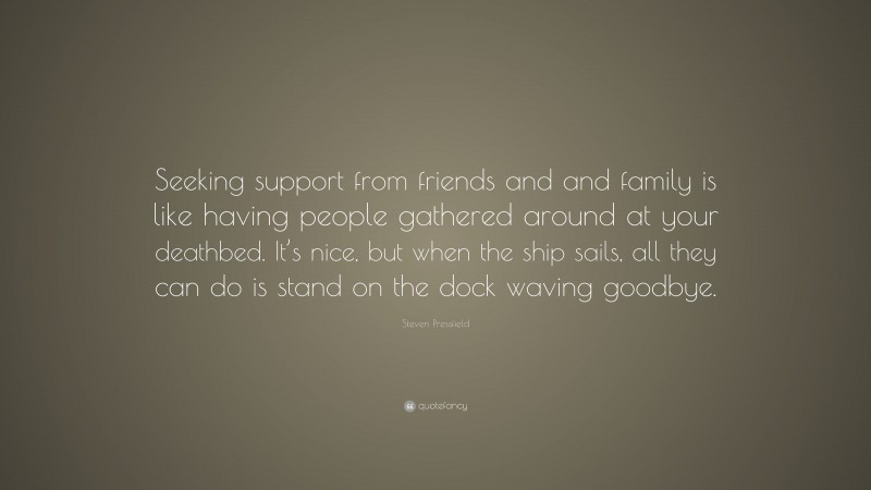 Steven Pressfield Quote: “Seeking support from friends and and family is like having people gathered around at your deathbed. It’s nice, but when the ship sails, all they can do is stand on the dock waving goodbye.”