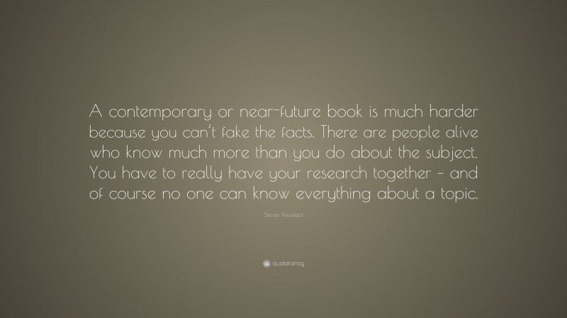 Steven Pressfield Quote: “A contemporary or near-future book is much harder because you can’t fake the facts. There are people alive who know much more than you do about the subject. You have to really have your research together – and of course no one can know everything about a topic.”