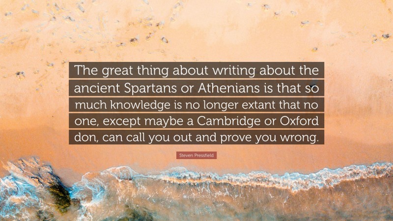 Steven Pressfield Quote: “The great thing about writing about the ancient Spartans or Athenians is that so much knowledge is no longer extant that no one, except maybe a Cambridge or Oxford don, can call you out and prove you wrong.”