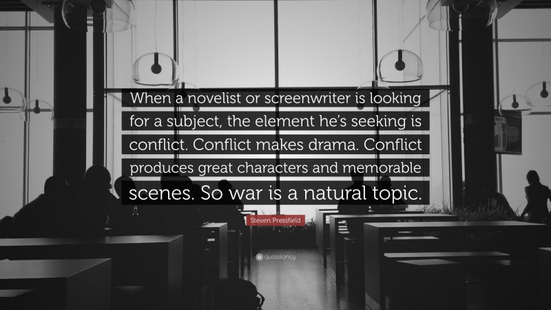 Steven Pressfield Quote: “When a novelist or screenwriter is looking for a subject, the element he’s seeking is conflict. Conflict makes drama. Conflict produces great characters and memorable scenes. So war is a natural topic.”