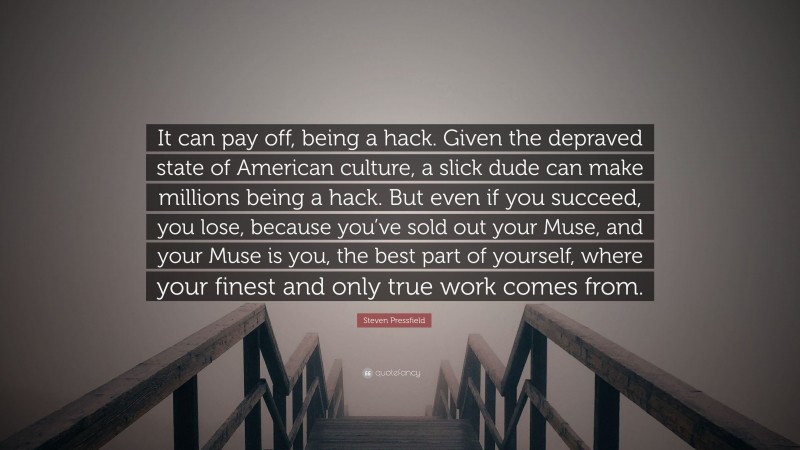 Steven Pressfield Quote: “It can pay off, being a hack. Given the depraved state of American culture, a slick dude can make millions being a hack. But even if you succeed, you lose, because you’ve sold out your Muse, and your Muse is you, the best part of yourself, where your finest and only true work comes from.”