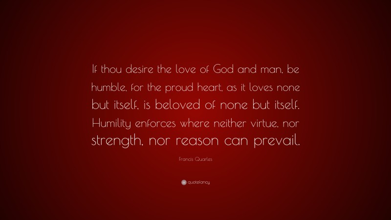 Francis Quarles Quote: “If thou desire the love of God and man, be humble, for the proud heart, as it loves none but itself, is beloved of none but itself. Humility enforces where neither virtue, nor strength, nor reason can prevail.”