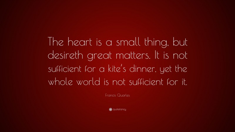 Francis Quarles Quote: “The heart is a small thing, but desireth great matters. It is not sufficient for a kite’s dinner, yet the whole world is not sufficient for it.”
