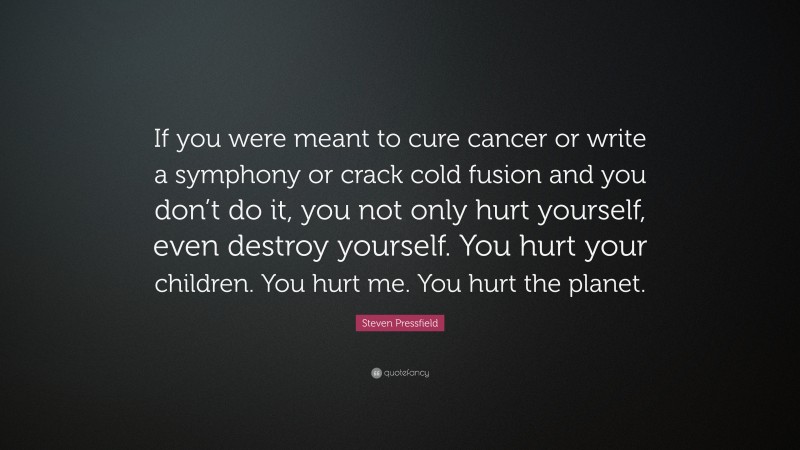 Steven Pressfield Quote: “If you were meant to cure cancer or write a symphony or crack cold fusion and you don’t do it, you not only hurt yourself, even destroy yourself. You hurt your children. You hurt me. You hurt the planet.”