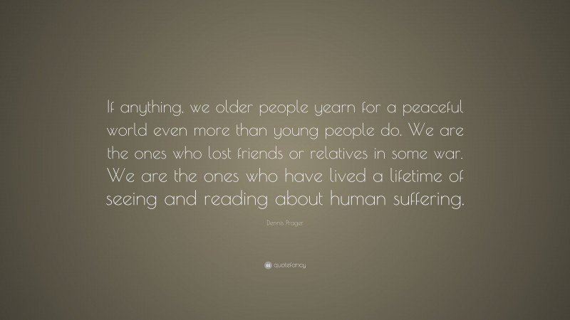 Dennis Prager Quote: “If anything, we older people yearn for a peaceful world even more than young people do. We are the ones who lost friends or relatives in some war. We are the ones who have lived a lifetime of seeing and reading about human suffering.”