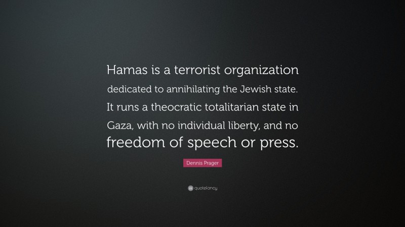 Dennis Prager Quote: “Hamas is a terrorist organization dedicated to annihilating the Jewish state. It runs a theocratic totalitarian state in Gaza, with no individual liberty, and no freedom of speech or press.”