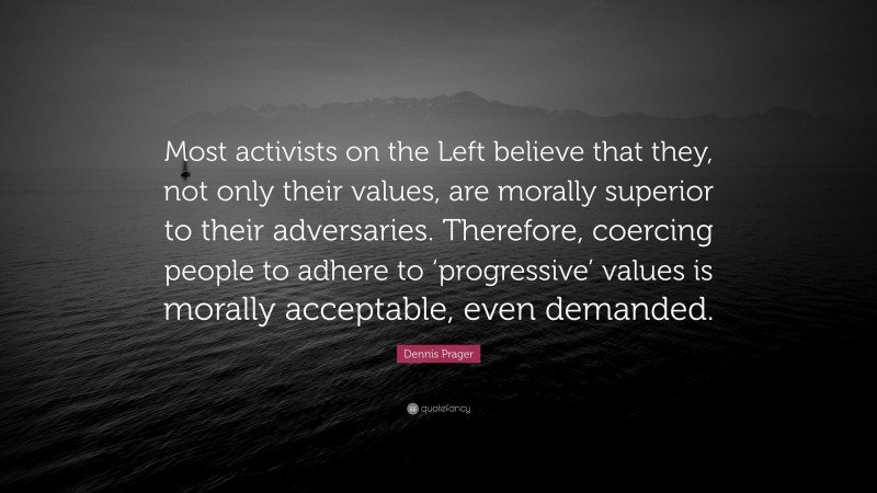 Dennis Prager Quote: “Most activists on the Left believe that they, not only their values, are morally superior to their adversaries. Therefore, coercing people to adhere to ‘progressive’ values is morally acceptable, even demanded.”