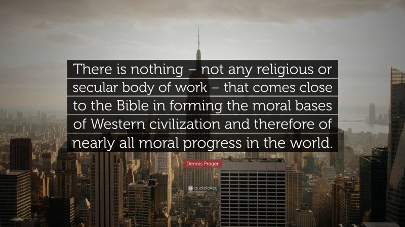 Dennis Prager Quote: “There is nothing – not any religious or secular body of work – that comes close to the Bible in forming the moral bases of Western civilization and therefore of nearly all moral progress in the world.”