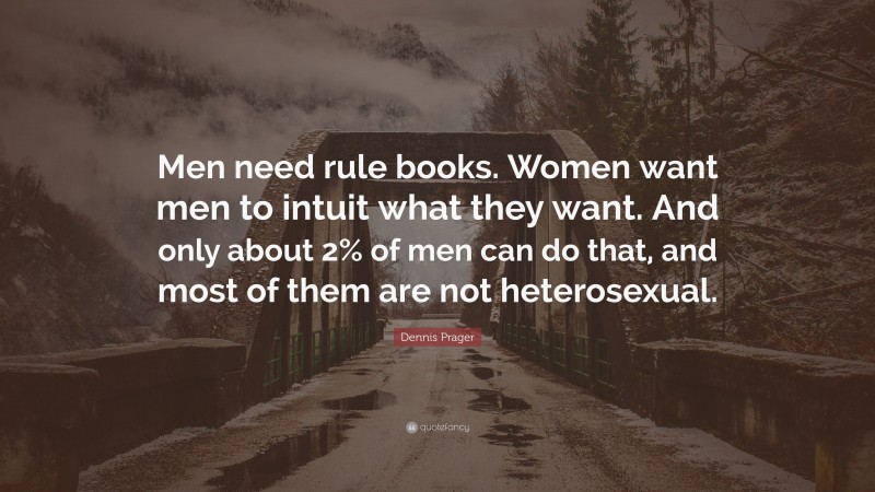 Dennis Prager Quote: “Men need rule books. Women want men to intuit what they want. And only about 2% of men can do that, and most of them are not heterosexual.”
