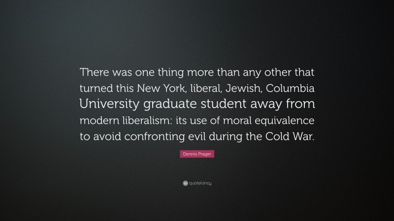 Dennis Prager Quote: “There was one thing more than any other that turned this New York, liberal, Jewish, Columbia University graduate student away from modern liberalism: its use of moral equivalence to avoid confronting evil during the Cold War.”
