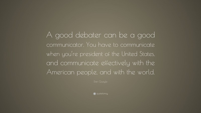 Dan Quayle Quote: “A good debater can be a good communicator. You have to communicate when you’re president of the United States, and communicate effectively with the American people, and with the world.”
