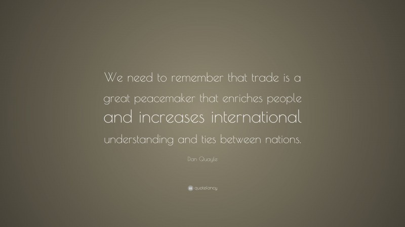 Dan Quayle Quote: “We need to remember that trade is a great peacemaker that enriches people and increases international understanding and ties between nations.”