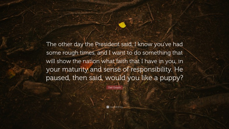 Dan Quayle Quote: “The other day the President said, I know you’ve had some rough times, and I want to do something that will show the nation what faith that I have in you, in your maturity and sense of responsibility. He paused, then said, would you like a puppy?”