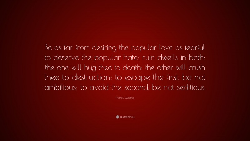 Francis Quarles Quote: “Be as far from desiring the popular love as fearful to deserve the popular hate; ruin dwells in both: the one will hug thee to death; the other will crush thee to destruction: to escape the first, be not ambitious; to avoid the second, be not seditious.”