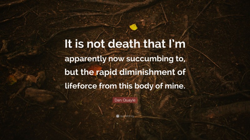 Dan Quayle Quote: “It is not death that I’m apparently now succumbing to, but the rapid diminishment of lifeforce from this body of mine.”
