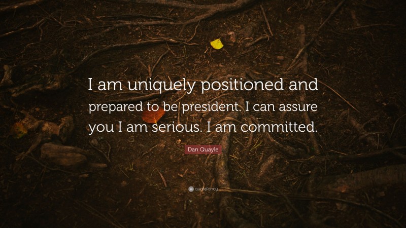 Dan Quayle Quote: “I am uniquely positioned and prepared to be president. I can assure you I am serious. I am committed.”